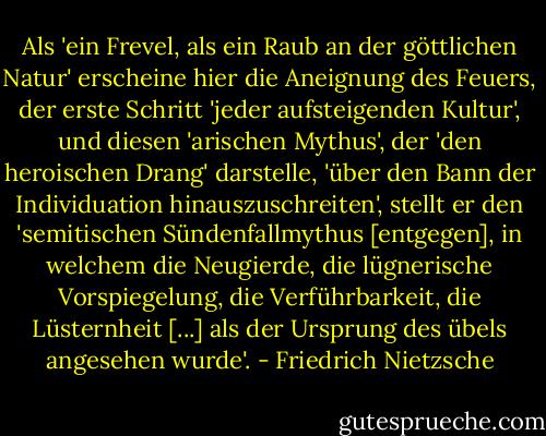 Als 'ein Frevel, als ein Raub an der göttlichen Natur' erscheine hier die Aneignung des Feuers, der erste Schritt 'jeder aufsteigenden Kultur', und diesen 'arischen Mythus', der 'den heroischen Drang' darstelle, 'über den Bann der Individuation hinauszuschreiten', stellt er den 'semitischen Sündenfallmythus [entgegen], in welchem die Neugierde, die lügnerische Vorspiegelung, die Verführbarkeit, die Lüsternheit [...] als der Ursprung des übels angesehen wurde'. - Friedrich Nietzsche