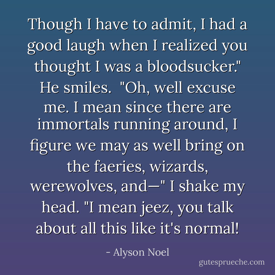 Though I have to admit, I had a good laugh when I realized you thought I was a bloodsucker." He smiles.<br /><br />"Oh, well excuse me. I mean since there are immortals running around, I figure we may as well bring on the faeries, wizards, werewolves, and—" I shake my head. "I mean jeez, you talk about all this like it's normal! - Alyson Noel