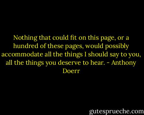 Nothing that could fit on this page, or a hundred of these pages, would possibly accommodate all the things I should say to you, all the things you deserve to hear. - Anthony Doerr
