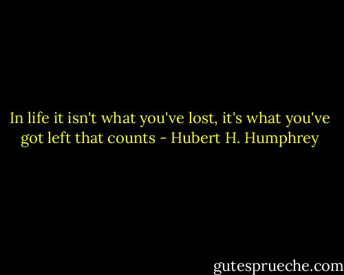 In life it isn't what you've lost, it's what you've got left that counts - Hubert H. Humphrey