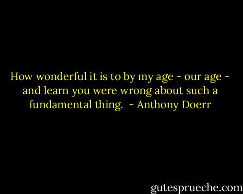 How wonderful it is to by my age - our age - and learn you were wrong about such a fundamental thing.  - Anthony Doerr