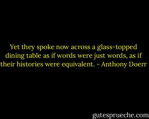 Yet they spoke now across a glass-topped dining table as if words were just words, as if their histories were equivalent. - Anthony Doerr
