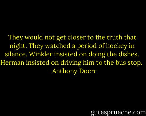 They would not get closer to the truth that night. They watched a period of hockey in silence. Winkler insisted on doing the dishes. Herman insisted on driving him to the bus stop.  - Anthony Doerr