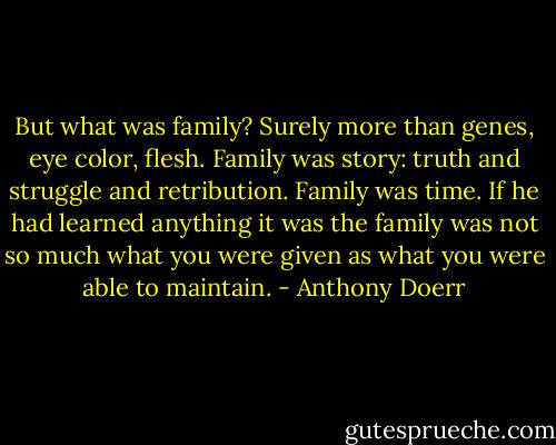 But what was family? Surely more than genes, eye color, flesh. Family was story: truth and struggle and retribution. Family was time. If he had learned anything it was the family was not so much what you were given as what you were able to maintain. - Anthony Doerr