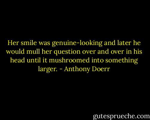 Her smile was genuine-looking and later he would mull her question over and over in his head until it mushroomed into something larger. - Anthony Doerr