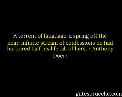 A torrent of language, a spring off the near-infinite stream of confessions he had harbored half his life, all of hers. - Anthony Doerr