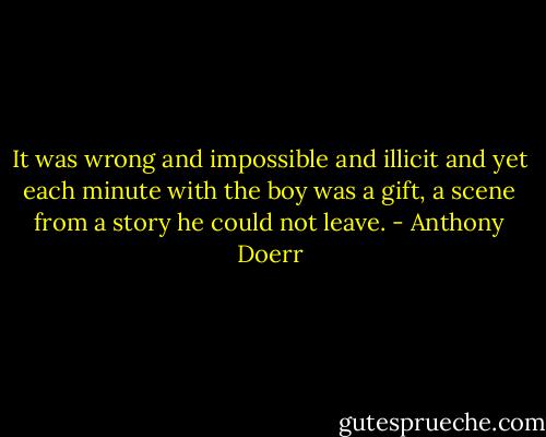 It was wrong and impossible and illicit and yet each minute with the boy was a gift, a scene from a story he could not leave. - Anthony Doerr