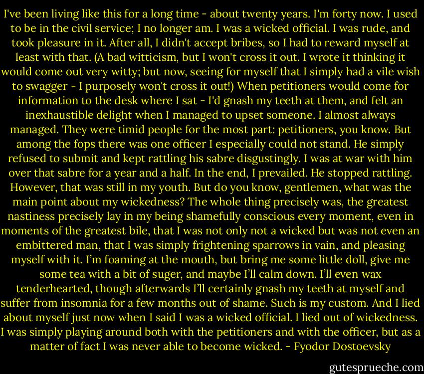 I've been living like this for a long time - about twenty years. I'm forty now. I used to be in the civil service; I no longer am. I was a wicked official. I was rude, and took pleasure in it. After all, I didn't accept bribes, so I had to reward myself at least with that. (A bad witticism, but I won't cross it out. I wrote it thinking it would come out very witty; but now, seeing for myself that I simply had a vile wish to swagger - I purposely won't cross it out!) When petitioners would come for information to the desk where I sat - I'd gnash my teeth at them, and felt an inexhaustible delight when I managed to upset someone. I almost always managed. They were timid people for the most part: petitioners, you know. But among the fops there was one officer I especially could not stand. He simply refused to submit and kept rattling his sabre disgustingly. I was at war with him over that sabre for a year and a half. In the end, I prevailed. He stopped rattling. However, that was still in my youth. But do you know, gentlemen, what was the main point about my wickedness? The whole thing precisely was, the greatest nastiness precisely lay in my being shamefully conscious every moment, even in moments of the greatest bile, that I was not only not a wicked but was not even an embittered man, that I was simply frightening sparrows in vain, and pleasing myself with it. I’m foaming at the mouth, but bring me some little doll, give me some tea with a bit of suger, and maybe I’ll calm down. I’ll even wax tenderhearted, though afterwards I’ll certainly gnash my teeth at myself and suffer from insomnia for a few months out of shame. Such is my custom.<br />And I lied about myself just now when I said I was a wicked official. I lied out of wickedness. I was simply playing around both with the petitioners and with the officer, but as a matter of fact I was never able to become wicked. - Fyodor Dostoevsky