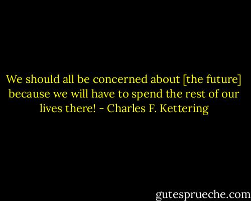 We should all be concerned about [the future] because we will have to spend the rest of our lives there! - Charles F. Kettering