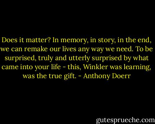 Does it matter? In memory, in story, in the end, we can remake our lives any way we need. To be surprised, truly and utterly surprised by what came into your life - this, Winkler was learning, was the true gift. - Anthony Doerr