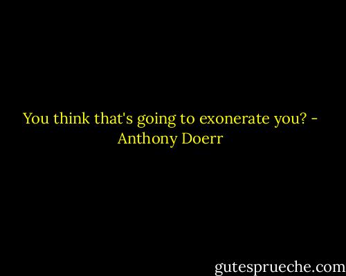 You think that's going to exonerate you? - Anthony Doerr