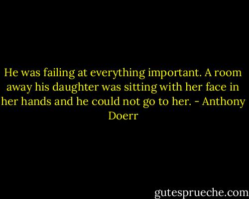 He was failing at everything important. A room away his daughter was sitting with her face in her hands and he could not go to her. - Anthony Doerr