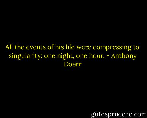 All the events of his life were compressing to singularity: one night, one hour. - Anthony Doerr