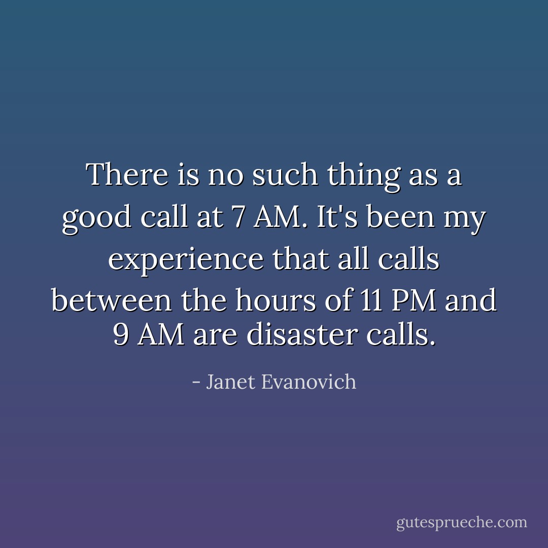 There is no such thing as a good call at 7 AM. It's been my experience that all calls between the hours of 11 PM and 9 AM are disaster calls. - Janet Evanovich