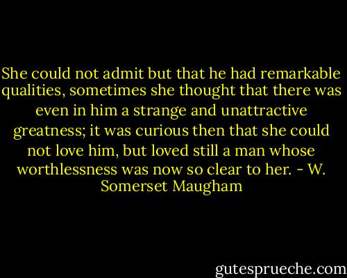 She could not admit but that he had remarkable qualities, sometimes she thought that there was even in him a strange and unattractive greatness; it was curious then that she could not love him, but loved still a man whose worthlessness was now so clear to her. - W. Somerset Maugham