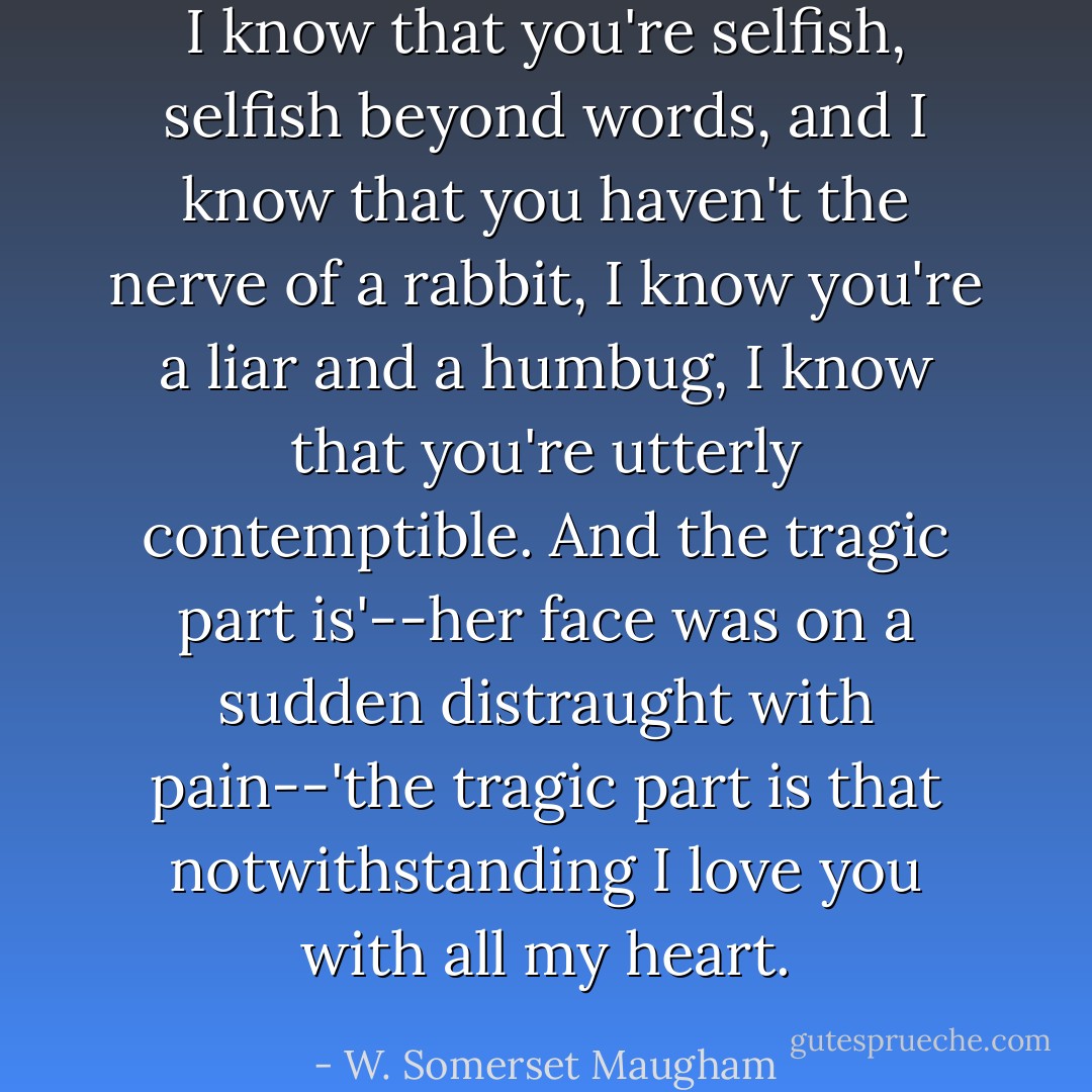 I know that you're selfish, selfish beyond words, and I know that you haven't the nerve of a rabbit, I know you're a liar and a humbug, I know that you're utterly contemptible. And the tragic part is'--her face was on a sudden distraught with pain--'the tragic part is that notwithstanding I love you with all my heart. - W. Somerset Maugham
