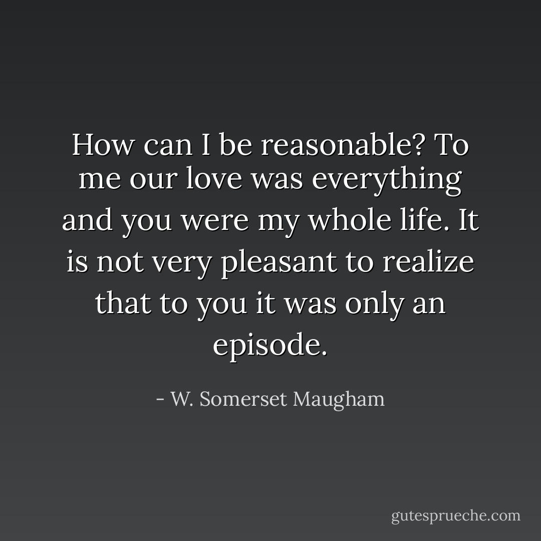 How can I be reasonable? To me our love was everything and you were my whole life. It is not very pleasant to realize that to you it was only an episode. - W. Somerset Maugham