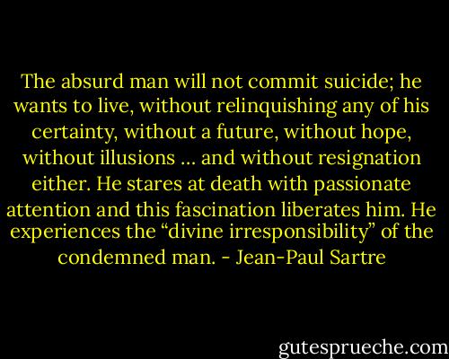 The absurd man will not commit suicide; he wants to live, without relinquishing any of his certainty, without a future, without hope, without illusions … and without resignation either. He stares at death with passionate attention and this fascination liberates him. He experiences the “divine irresponsibility” of the condemned man. - Jean-Paul Sartre