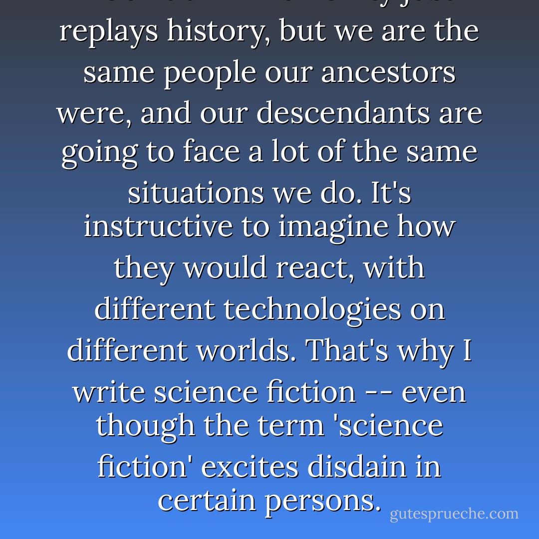 I don't think humanity just replays history, but we are the same people our ancestors were, and our descendants are going to face a lot of the same situations we do. It's instructive to imagine how they would react, with different technologies on different worlds. That's why I write science fiction -- even though the term 'science fiction' excites disdain in certain persons. - Kage Baker