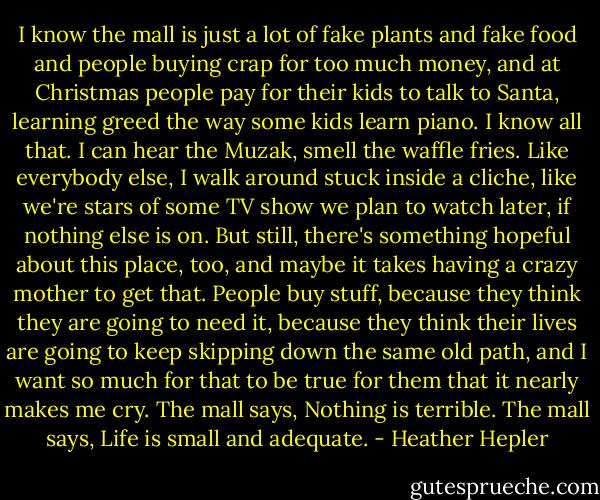 I know the mall is just a lot of fake plants and fake food and people buying crap for too much money, and at Christmas people pay for their kids to talk to Santa, learning greed the way some kids learn piano. I know all that. I can hear the Muzak, smell the waffle fries. Like everybody else, I walk around stuck inside a cliche, like we're stars of some TV show we plan to watch later, if nothing else is on. But still, there's something hopeful about this place, too, and maybe it takes having a crazy mother to get that. People buy stuff, because they think they are going to need it, because they think their lives are going to keep skipping down the same old path, and I want so much for that to be true for them that it nearly makes me cry. The mall says, Nothing is terrible. The mall says, Life is small and adequate. - Heather Hepler