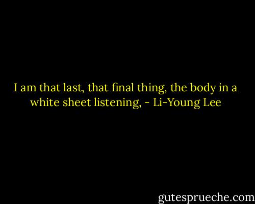 I am that last, that<br />final thing, the body<br />in a white sheet listening, - Li-Young Lee