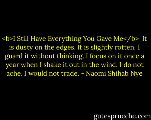 <b>I Still Have Everything You Gave Me</b><br /><br />It is dusty on the edges.<br />It is slightly rotten.<br />I guard it without thinking.<br />I focus on it once a year<br />when I shake it out in the wind.<br />I do not ache.<br />I would not trade. - Naomi Shihab Nye