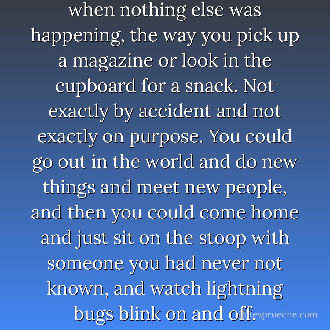 They looked for one another when nothing else was happening, the way you pick up a magazine or look in the cupboard for a snack. Not exactly by accident and not exactly on purpose. You could go out in the world and do new things and meet new people, and then you could come home and just sit on the stoop with someone you had never not known, and watch lightning bugs blink on and off. - Lynne Rae Perkins