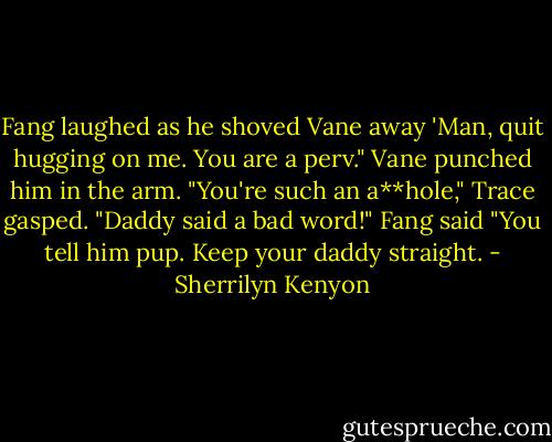 Fang laughed as he shoved Vane away 'Man, quit hugging on me. You are a perv." Vane punched him in the arm. "You're such an a**hole,"<br />Trace gasped. "Daddy said a bad word!"<br />Fang said "You tell him pup. Keep your daddy straight. - Sherrilyn Kenyon