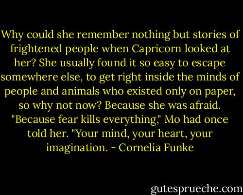 Why could she remember nothing but stories of frightened people when Capricorn looked at her? She usually found it so easy to escape somewhere else, to get right inside the minds of people and animals who existed only on paper, so why not now? Because she was afraid. "Because fear kills everything," Mo had once told her. "Your mind, your heart, your imagination. - Cornelia Funke