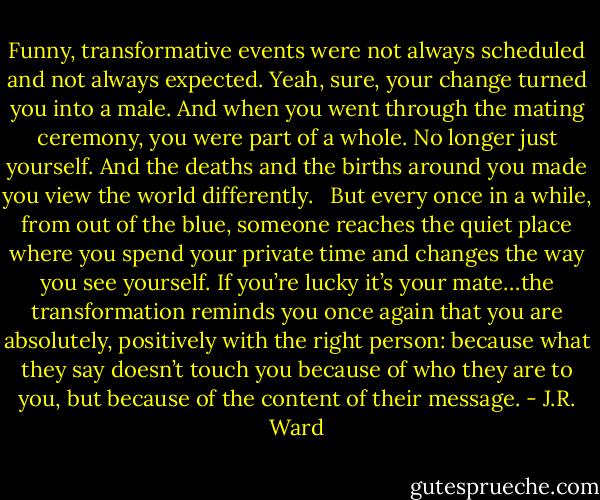 Funny, transformative events were not always scheduled and not always expected. Yeah, sure, your change turned you into a male. And when you went through the mating ceremony, you were part of a whole. No longer just yourself. And the deaths and the births around you made you view the world differently. <br /><br />But every once in a while, from out of the blue, someone reaches the quiet place where you spend your private time and changes the way you see yourself. If you’re lucky it’s your mate…the transformation reminds you once again that you are absolutely, positively with the right person: because what they say doesn’t touch you because of who they are to you, but because of the content of their message. - J.R. Ward