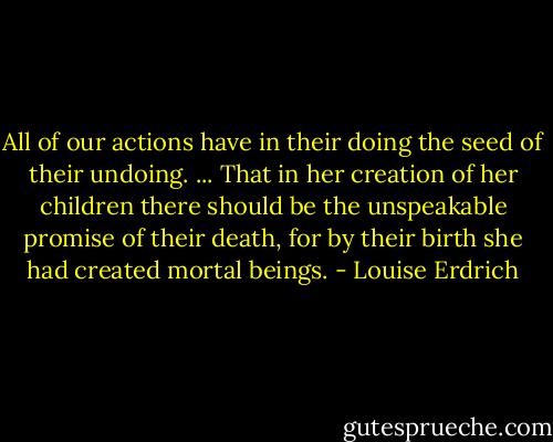 All of our actions have in their doing the seed of their undoing. ... That in her creation of her children there should be the unspeakable promise of their death, for by their birth she had created mortal beings. - Louise Erdrich