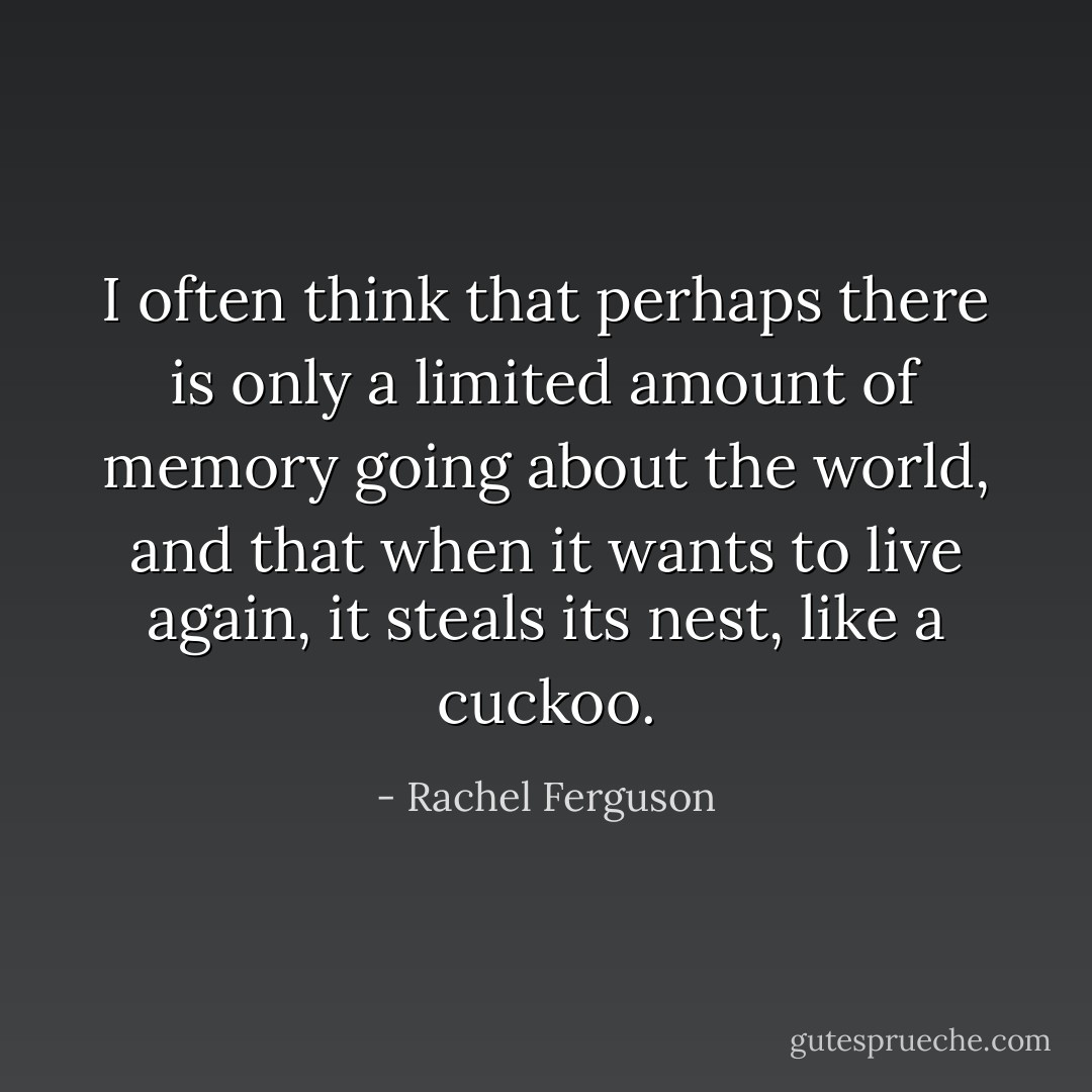 I often think that perhaps there is only a limited amount of memory going about the world, and that when it wants to live again, it steals its nest, like a cuckoo. - Rachel Ferguson