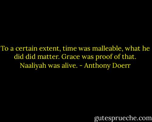 To a certain extent, time was malleable, what he did did matter. Grace was proof of that. Naaliyah was alive. - Anthony Doerr