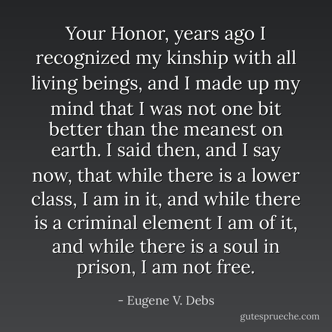 Your Honor, years ago I recognized my kinship with all living beings, and I made up my mind that I was not one bit better than the meanest on earth. I said then, and I say now, that while there is a lower class, I am in it, and while there is a criminal element I am of it, and while there is a soul in prison, I am not free. - Eugene V. Debs