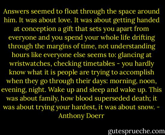 Answers seemed to float through the space around him. It was about love. It was about getting handed at conception a gift that sets you apart from everyone and you spend your whole life drifting through the margins of time, not understanding hours like everyone else seems to: glancing at wristwatches, checking timetables - you hardly know what it is people are trying to accomplish when they go through their days: morning, noon, evening, night. Wake up and sleep and wake up. This was about family, how blood superseded death; it was about trying your hardest, it was about snow. - Anthony Doerr