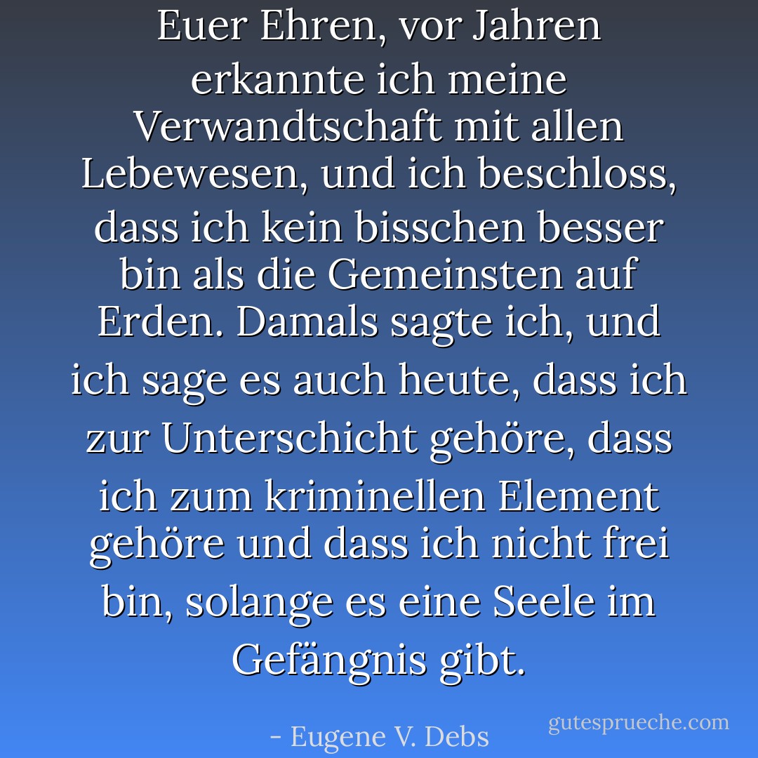 Euer Ehren, vor Jahren erkannte ich meine Verwandtschaft mit allen Lebewesen, und ich beschloss, dass ich kein bisschen besser bin als die Gemeinsten auf Erden. Damals sagte ich, und ich sage es auch heute, dass ich zur Unterschicht gehöre, dass ich zum kriminellen Element gehöre und dass ich nicht frei bin, solange es eine Seele im Gefängnis gibt. - Eugene V. Debs<