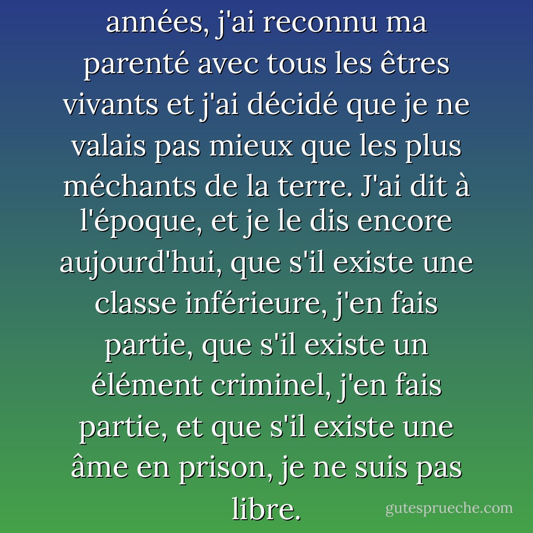 Votre Honneur, il y a des années, j'ai reconnu ma parenté avec tous les êtres vivants et j'ai décidé que je ne valais pas mieux que les plus méchants de la terre. J'ai dit à l'époque, et je le dis encore aujourd'hui, que s'il existe une classe inférieure, j'en fais partie, que s'il existe un élément criminel, j'en fais partie, et que s'il existe une âme en prison, je ne suis pas libre. - Eugene V. Debs