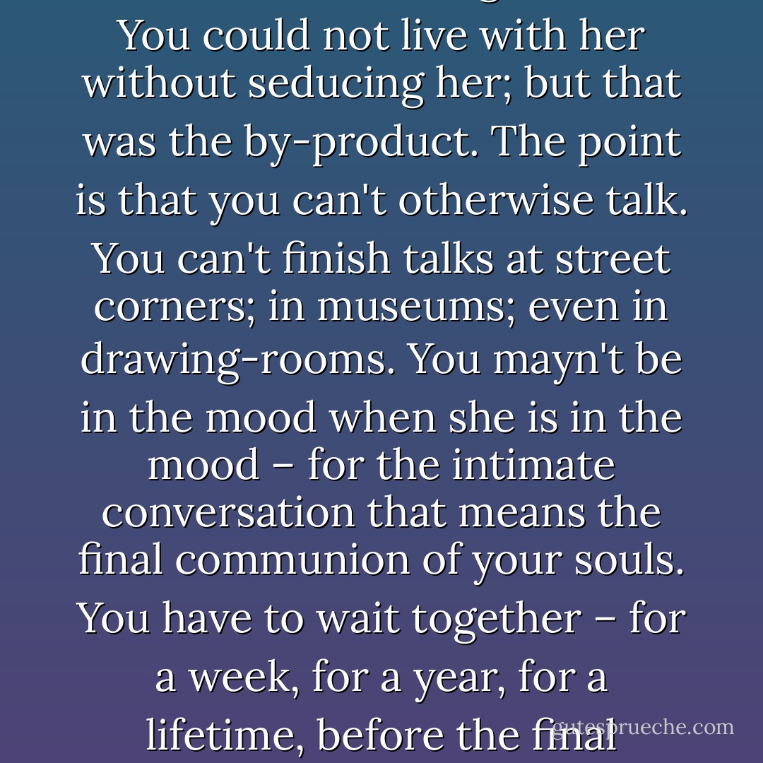You seduced a young woman in order to be able to finish your talks with her. You could not do that without living with her. You could not live with her without seducing her; but that was the by-product. The point is that you can't otherwise talk. You can't finish talks at street corners; in museums; even in drawing-rooms. You mayn't be in the mood when she is in the mood – for the intimate conversation that means the final communion of your souls. You have to wait together – for a week, for a year, for a lifetime, before the final intimate conversation may be attained...and exhausted. So that...<br /><br />That in effect was love. - Ford Madox Ford