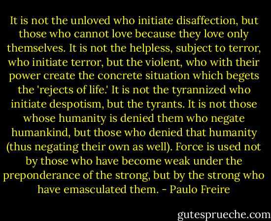 It is not the unloved who initiate disaffection, but those who cannot love because they love only themselves. It is not the helpless, subject to terror, who initiate terror, but the violent, who with their power create the concrete situation which begets the 'rejects of life.' It is not the tyrannized who initiate despotism, but the tyrants. It is not those whose humanity is denied them who negate humankind, but those who denied that humanity (thus negating their own as well). Force is used not by those who have become weak under the preponderance of the strong, but by the strong who have emasculated them. - Paulo Freire