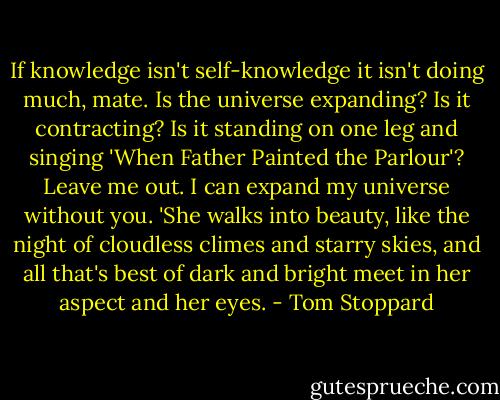 If knowledge isn't self-knowledge it isn't doing much, mate. Is the universe expanding? Is it contracting? Is it standing on one leg and singing 'When Father Painted the Parlour'? Leave me out. I can expand my universe without you. 'She walks into beauty, like the night of cloudless climes and starry skies, and all that's best of dark and bright meet in her aspect and her eyes. - Tom Stoppard