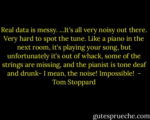 Real data is messy. ...It's all very noisy out there. Very hard to spot the tune. Like a piano in the next room, it's playing your song, but unfortunately it's out of whack, some of the strings are missing, and the pianist is tone deaf and drunk- I mean, the noise! Impossible!  - Tom Stoppard