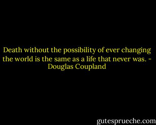 Death without the possibility of ever changing the world is the same as a life that never was. - Douglas Coupland
