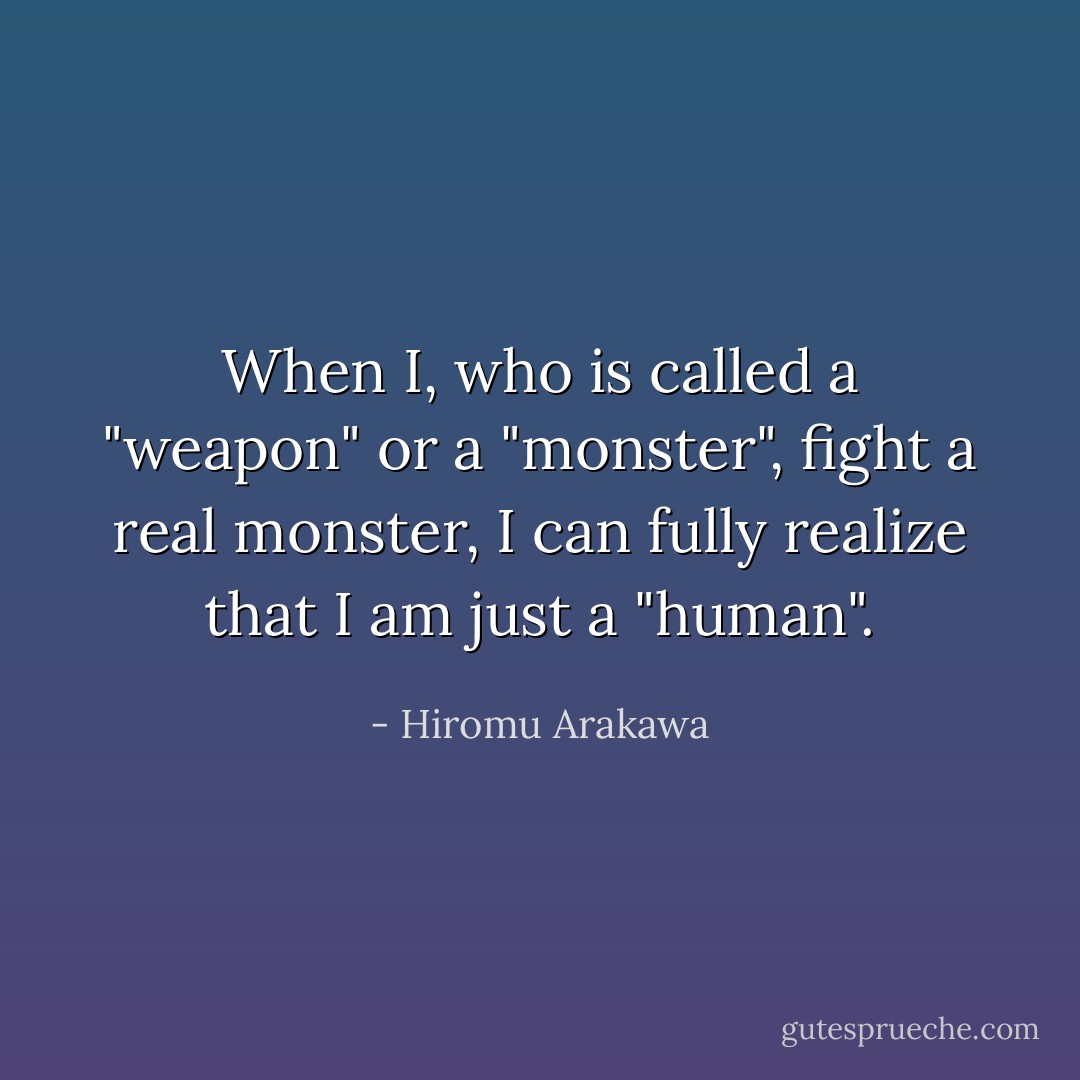When I, who is called a "weapon" or a "monster", fight a real monster, I can fully realize that I am just a "human". - Hiromu Arakawa