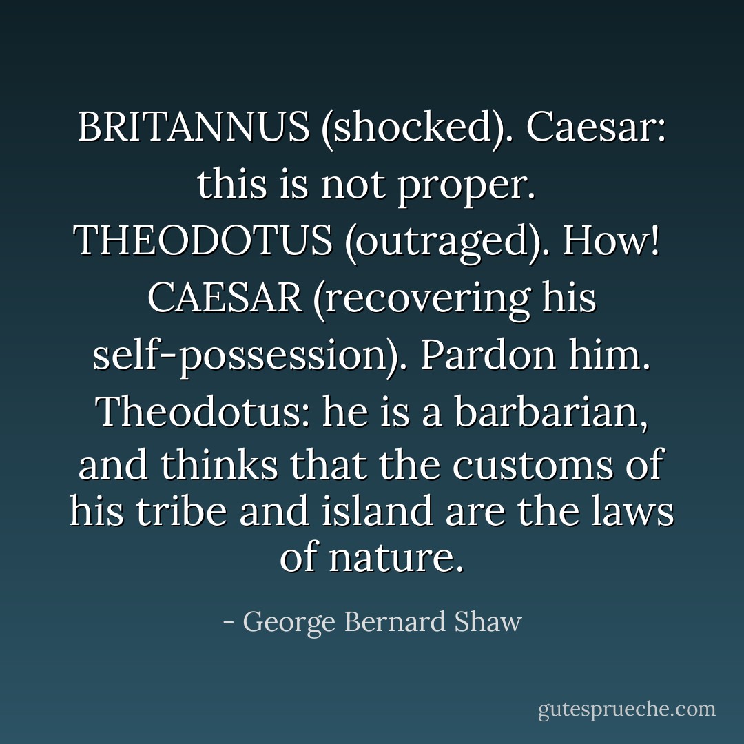 BRITANNUS (shocked).<br />Caesar: this is not proper.<br /><br />THEODOTUS (outraged).<br />How!<br /><br />CAESAR (recovering his self-possession).<br />Pardon him. Theodotus: he is a barbarian, and thinks that the customs of his tribe and island are the laws of nature. - George Bernard Shaw