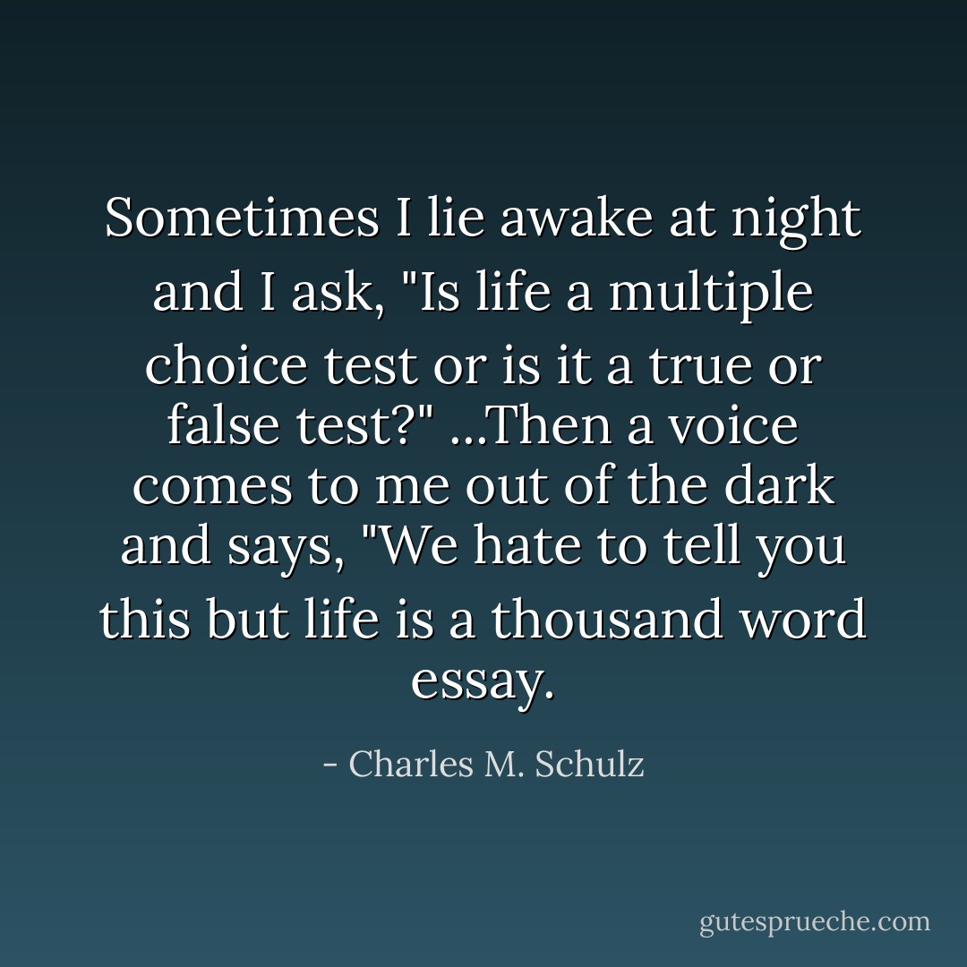 Sometimes I lie awake at night and I ask, "Is life a multiple choice test or is it a true or false test?" ...Then a voice comes to me out of the dark and says, "We hate to tell you this but life is a thousand word essay. - Charles M. Schulz