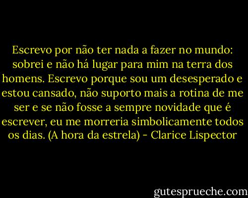 Escrevo por não ter nada a fazer no mundo: sobrei e não há lugar para mim na terra dos homens. Escrevo porque sou um desesperado e estou cansado, não suporto mais a rotina de me ser e se não fosse a sempre novidade que é escrever, eu me morreria simbolicamente todos os dias. (A hora da estrela) - Clarice Lispector