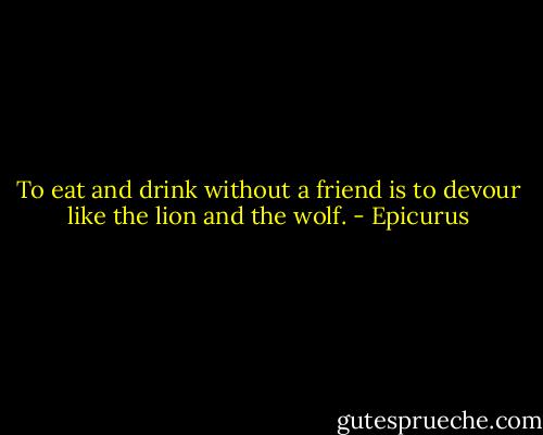 To eat and drink without a friend is to devour like the lion and the wolf. - Epicurus
