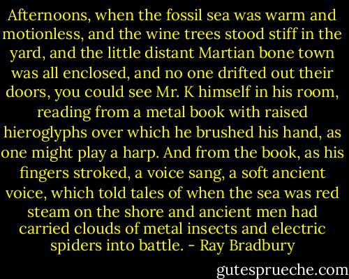 Afternoons, when the fossil sea was warm and motionless, and the wine trees stood stiff in the yard, and the little distant Martian bone town was all enclosed, and no one drifted out their doors, you could see Mr. K himself in his room, reading from a metal book with raised hieroglyphs over which he brushed his hand, as one might play a harp. And from the book, as his fingers stroked, a voice sang, a soft ancient voice, which told tales of when the sea was red steam on the shore and ancient men had carried clouds of metal insects and electric spiders into battle. - Ray Bradbury