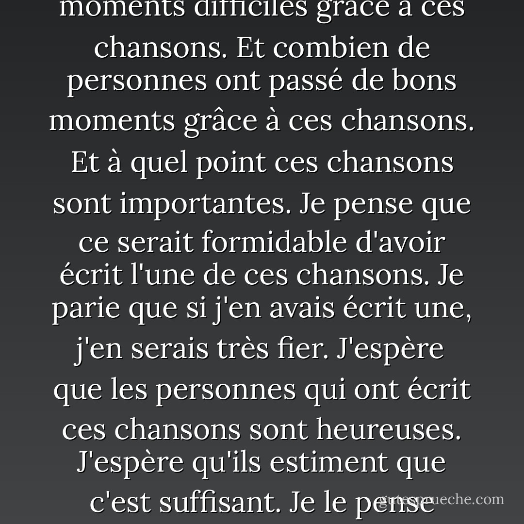 Et j'ai pensé au nombre de personnes qui ont aimé ces chansons. Et combien de personnes ont traversé des moments difficiles grâce à ces chansons. Et combien de personnes ont passé de bons moments grâce à ces chansons. Et à quel point ces chansons sont importantes. Je pense que ce serait formidable d'avoir écrit l'une de ces chansons. Je parie que si j'en avais écrit une, j'en serais très fier. J'espère que les personnes qui ont écrit ces chansons sont heureuses. J'espère qu'ils estiment que c'est suffisant. Je le pense vraiment parce qu'ils m'ont rendu heureux. Et je ne suis qu'une seule personne. - Stephen Chbosky