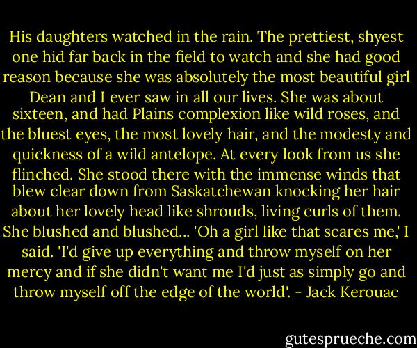 His daughters watched in the rain. The prettiest, shyest one hid far back in the field to watch and she had good reason because she was absolutely the most beautiful girl Dean and I ever saw in all our lives. She was about sixteen, and had Plains complexion like wild roses, and the bluest eyes, the most lovely hair, and the modesty and quickness of a wild antelope. At every look from us she flinched. She stood there with the immense winds that blew clear down from Saskatchewan knocking her hair about her lovely head like shrouds, living curls of them. She blushed and blushed... 'Oh a girl like that scares me,' I said. 'I'd give up everything and throw myself on her mercy and if she didn't want me I'd just as simply go and throw myself off the edge of the world'. - Jack Kerouac